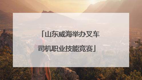 山东威海举办叉车司机职业技能竞赛