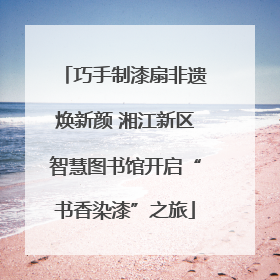 巧手制漆扇非遗焕新颜 湘江新区智慧图书馆开启“书香染漆”之旅