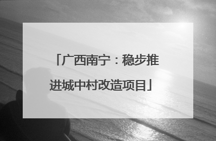 广西南宁：稳步推进城中村改造项目