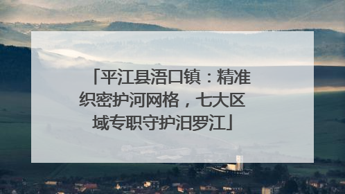 平江县浯口镇：精准织密护河网格，七大区域专职守护汨罗江