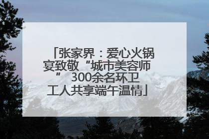 张家界：爱心火锅宴致敬“城市美容师” 300余名环卫工人共享端午温情
