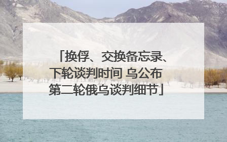 换俘、交换备忘录、下轮谈判时间 乌公布第二轮俄乌谈判细节