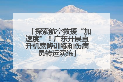 探索航空救援“加速度”！广东开展直升机索降训练和伤病员转运演练