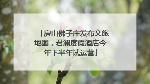 房山佛子庄发布文旅地图，君澜度假酒店今年下半年试运营