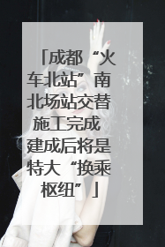 成都“火车北站”南北场站交替施工完成 建成后将是特大“换乘枢纽”