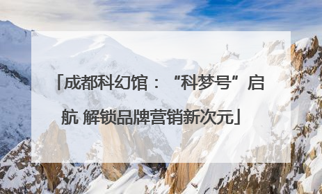 成都科幻馆：“科梦号”启航 解锁品牌营销新次元