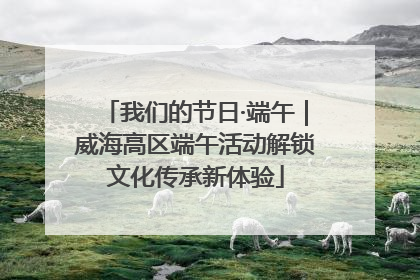 我们的节日·端午｜威海高区端午活动解锁文化传承新体验