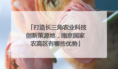 打造长三角农业科技创新策源地，南京国家农高区有哪些优势
