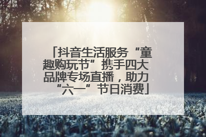 抖音生活服务“童趣购玩节”携手四大品牌专场直播，助力“六一”节日消费