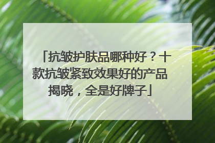 抗皱护肤品哪种好？十款抗皱紧致效果好的产品揭晓，全是好牌子