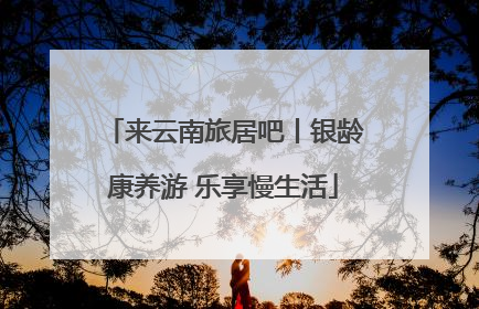 来云南旅居吧丨银龄康养游 乐享慢生活