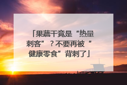 果蔬干竟是“热量刺客”？不要再被“健康零食”背刺了