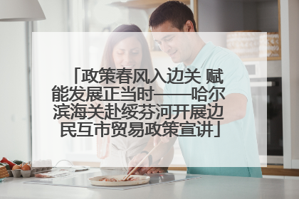 政策春风入边关 赋能发展正当时——哈尔滨海关赴绥芬河开展边民互市贸易政策宣讲
