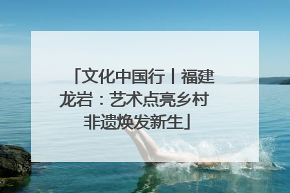 文化中国行丨福建龙岩：艺术点亮乡村 非遗焕发新生