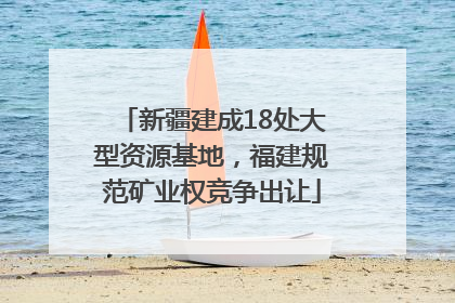 新疆建成18处大型资源基地，福建规范矿业权竞争出让