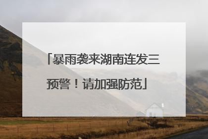 暴雨袭来湖南连发三预警！请加强防范