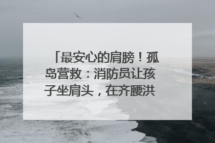 最安心的肩膀！孤岛营救：消防员让孩子坐肩头，在齐腰洪水里稳如泰山