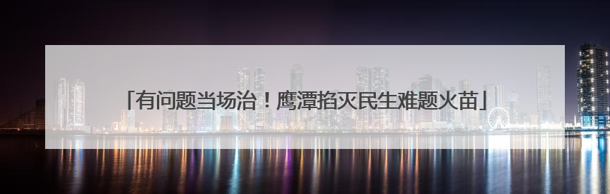 有问题当场治！鹰潭掐灭民生难题火苗