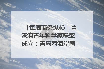 每周商务纵横｜鲁港澳青年科学家联盟成立；青岛西海岸国际能源自贸港启用
