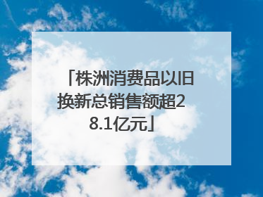 株洲消费品以旧换新总销售额超28.1亿元
