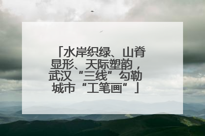 水岸织绿、山脊显形、天际塑韵，武汉“三线”勾勒城市“工笔画”