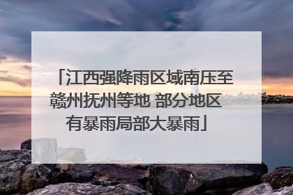 江西强降雨区域南压至赣州抚州等地 部分地区有暴雨局部大暴雨