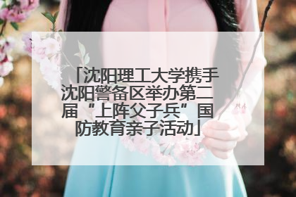 沈阳理工大学携手沈阳警备区举办第二届“上阵父子兵”国防教育亲子活动