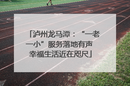 泸州龙马潭：“一老一小”服务落地有声 幸福生活近在咫尺