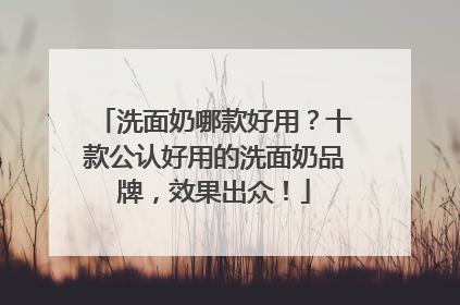 洗面奶哪款好用？十款公认好用的洗面奶品牌，效果出众！