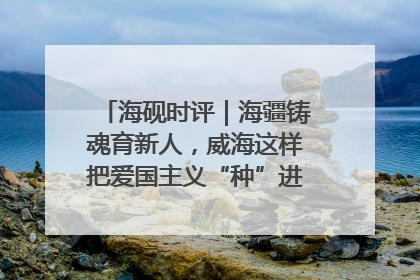 海砚时评｜海疆铸魂育新人，威海这样把爱国主义“种”进年轻人心里