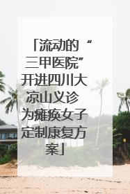 流动的“三甲医院”开进四川大凉山义诊 为瘫痪女子定制康复方案