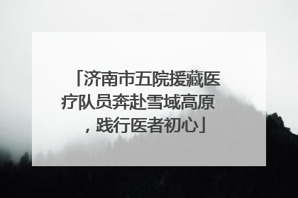 济南市五院援藏医疗队员奔赴雪域高原，践行医者初心