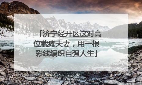 济宁经开区这对高位截瘫夫妻，用一根彩线编织自强人生
