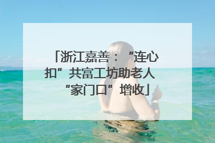 浙江嘉善：“连心扣”共富工坊助老人“家门口”增收