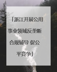 浙江开展公用事业领域反垄断合规辅导 促公平竞争