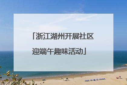 浙江湖州开展社区迎端午趣味活动