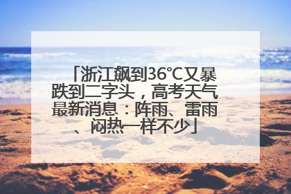 浙江飙到36℃又暴跌到二字头，高考天气最新消息：阵雨、雷雨、闷热一样不少