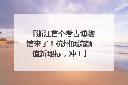浙江首个考古博物馆来了！杭州顶流颜值新地标，冲！