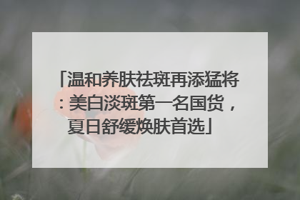 温和养肤祛斑再添猛将：美白淡斑第一名国货，夏日舒缓焕肤首选