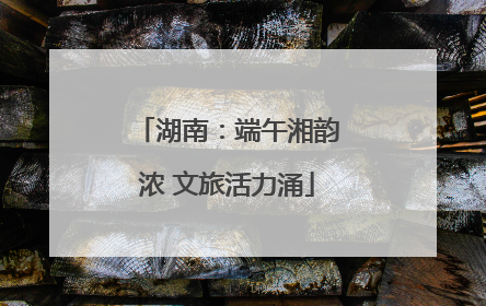 湖南：端午湘韵浓 文旅活力涌