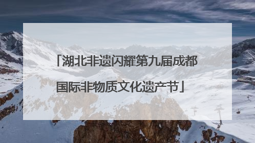湖北非遗闪耀第九届成都国际非物质文化遗产节