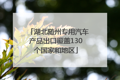 湖北随州专用汽车产品出口覆盖130个国家和地区