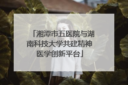 湘潭市五医院与湖南科技大学共建精神医学创新平台