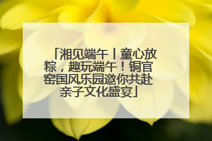 湘见端午丨童心放粽，趣玩端午！铜官窑国风乐园邀你共赴亲子文化盛宴