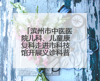 滨州市中医医院儿科、儿童康复科走进市科技馆开展义诊科普活动