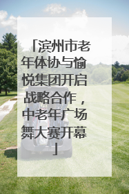 滨州市老年体协与愉悦集团开启战略合作，中老年广场舞大赛开幕