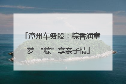 漳州车务段：粽香润童梦 “粽”享亲子情