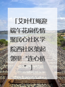 艾叶红绳迎端午花扇传情聚民心社区学院西社区架起邻里“连心桥”
