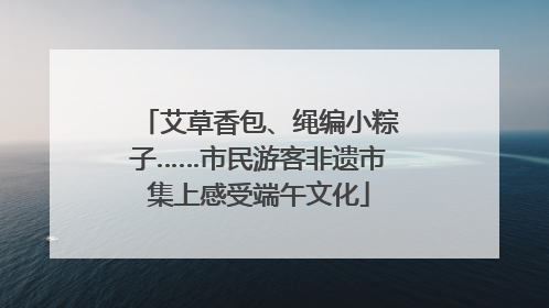 艾草香包、绳编小粽子……市民游客非遗市集上感受端午文化