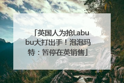 英国人为抢Labubu大打出手！泡泡玛特：暂停在英销售